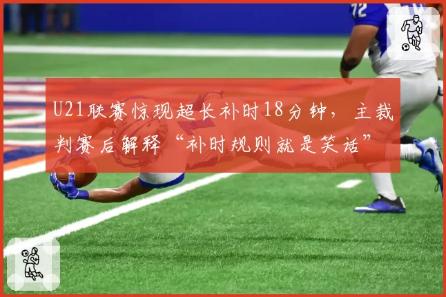 U21联赛惊现超长补时18分钟,主裁判赛后解释“补时规则就是笑话”