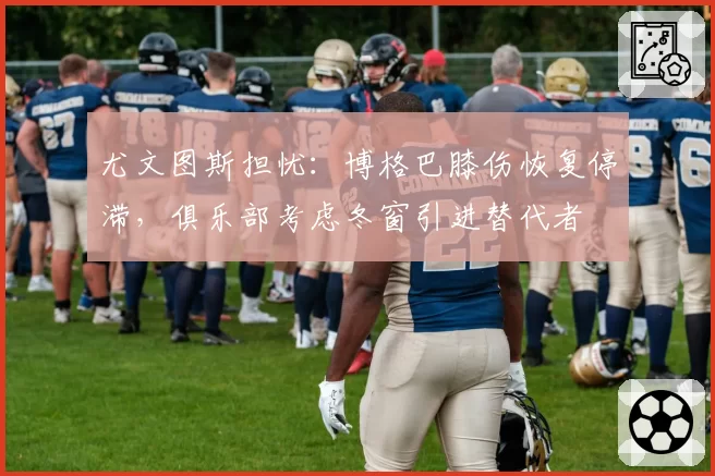 尤文图斯担忧:博格巴膝伤恢复停滞,俱乐部考虑冬窗引进替代者