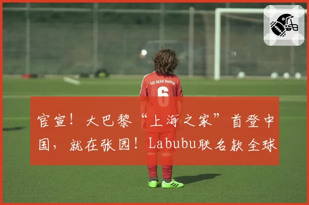 官宣！大巴黎“上海之家”首登中国，就在张园！Labubu联名款全球首发