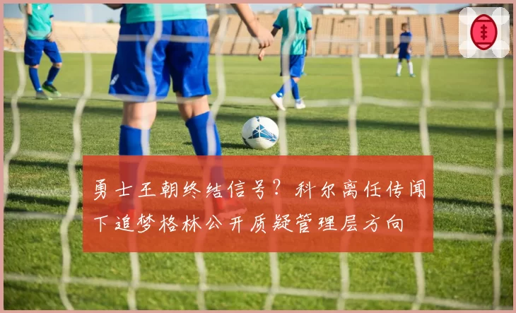 勇士王朝终结信号？科尔离任传闻下追梦格林公开质疑管理层方向