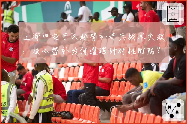 上海申花于汉超替补奇兵战术失效，核心替补为何遭遇针对性盯防？