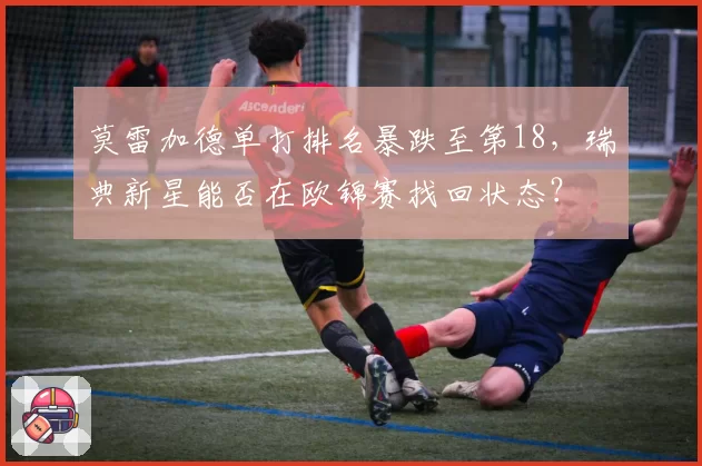 莫雷加德单打排名暴跌至第18，瑞典新星能否在欧锦赛找回状态？