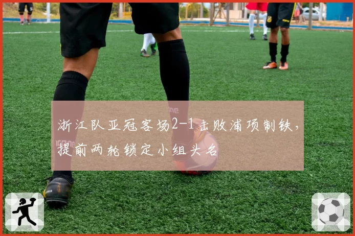 浙江队亚冠客场2-1击败浦项制铁，提前两轮锁定小组头名