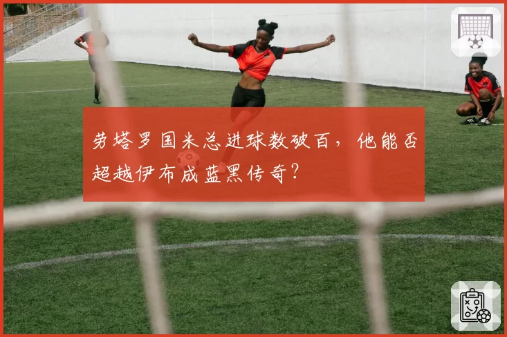 劳塔罗国米总进球数破百,他能否超越伊布成蓝黑传奇?