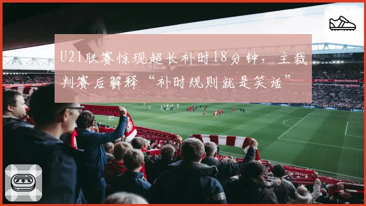 U21联赛惊现超长补时18分钟,主裁判赛后解释“补时规则就是笑话”