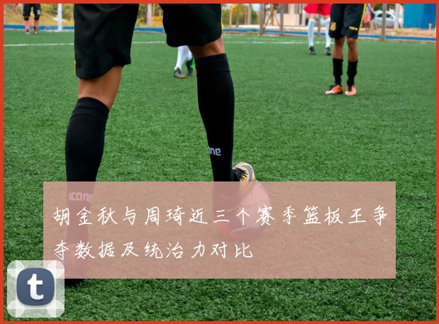 胡金秋与周琦近三个赛季篮板王争夺数据及统治力对比