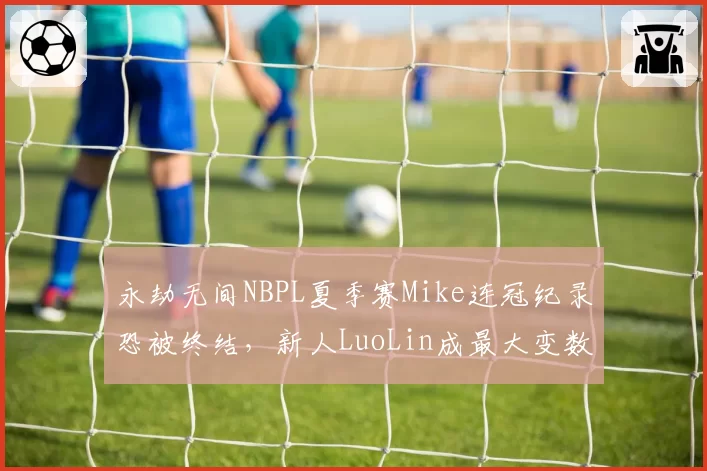 永劫无间NBPL夏季赛Mike连冠纪录恐被终结,新人LuoLin成最大变数