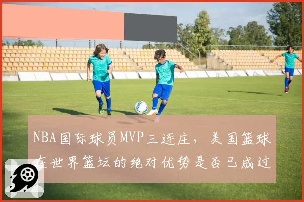 NBA国际球员MVP三连庄，美国篮球在世界篮坛的绝对优势是否已成过去？