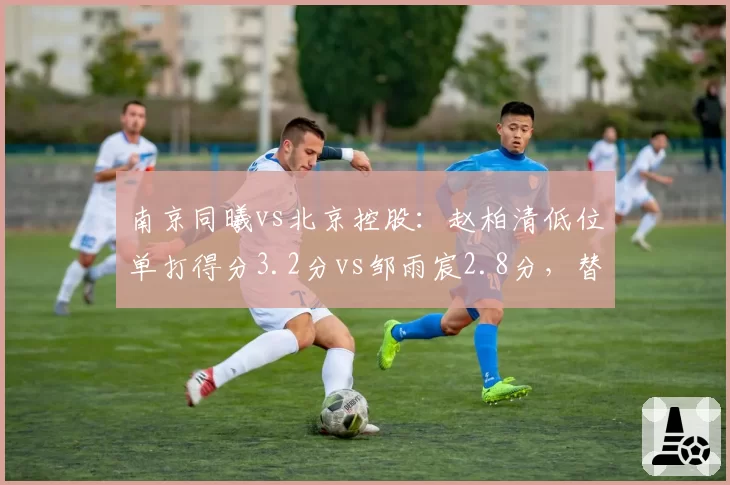 南京同曦vs北京控股：赵柏清低位单打得分3.2分vs邹雨宸2.8分，替补内线得分贡献对比