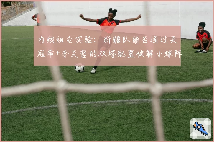 内线组合实验：新疆队能否通过吴冠希+李炎哲的双塔配置破解小球阵容？