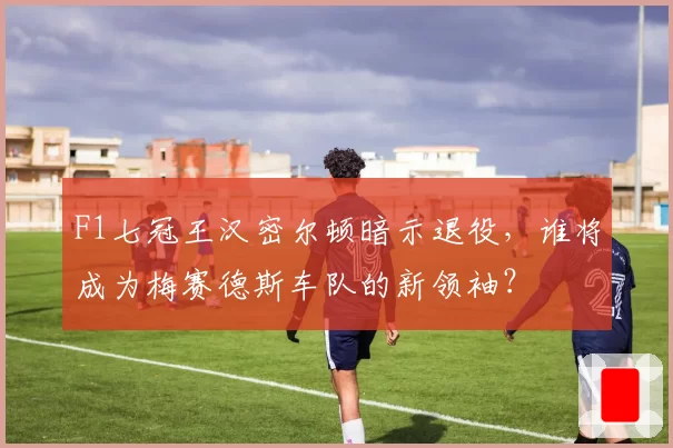 F1七冠王汉密尔顿暗示退役，谁将成为梅赛德斯车队的新领袖？