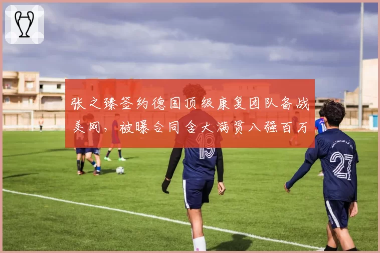 张之臻签约德国顶级康复团队备战美网,被曝合同含大满贯八强百万奖金阶梯条款