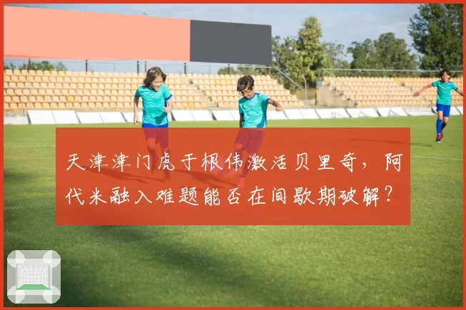 天津津门虎于根伟激活贝里奇,阿代米融入难题能否在间歇期破解?