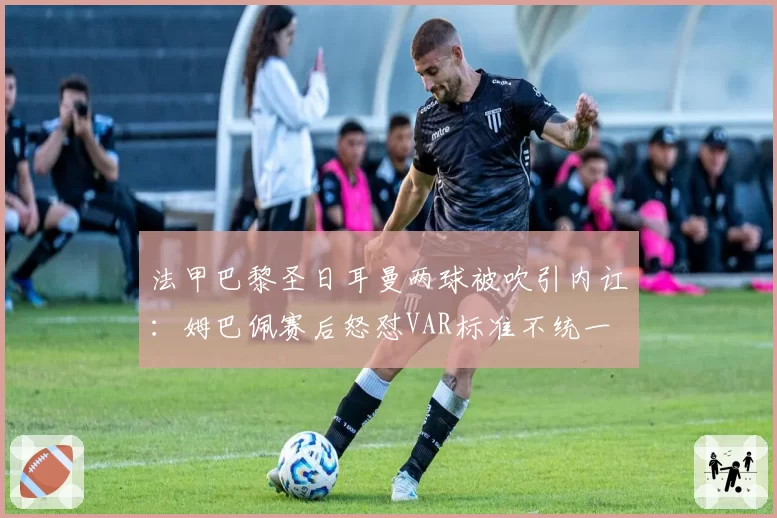 法甲巴黎圣日耳曼两球被吹引内讧:姆巴佩赛后怒怼VAR标准不统一