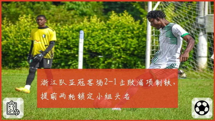 浙江队亚冠客场2-1击败浦项制铁，提前两轮锁定小组头名