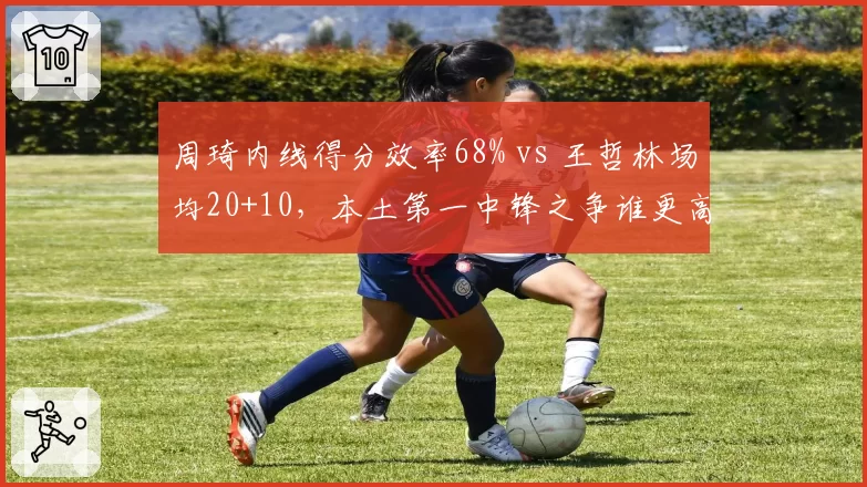 周琦内线得分效率68% vs 王哲林场均20+10,本土第一中锋之争谁更高效?