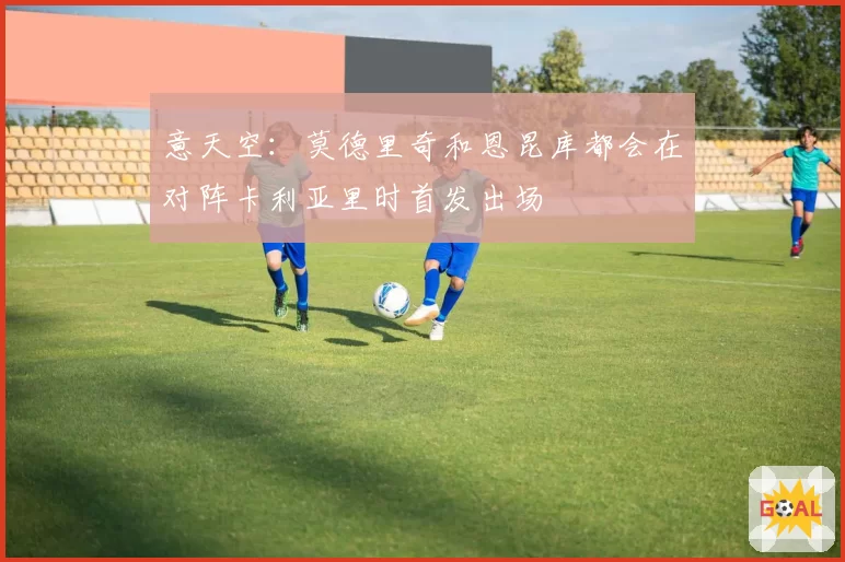意天空：莫德里奇和恩昆库都会在对阵卡利亚里时首发出场