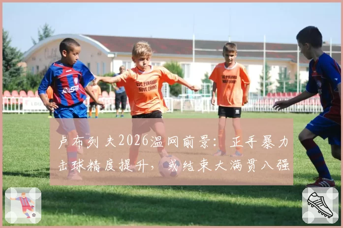 卢布列夫2026温网前景:正手暴力击球精度提升,或结束大满贯八强魔咒