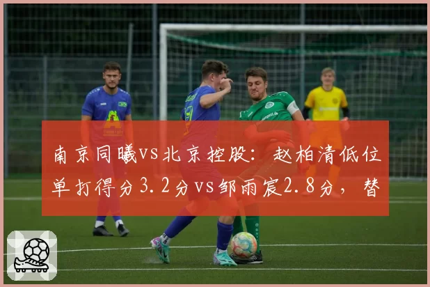 南京同曦vs北京控股：赵柏清低位单打得分3.2分vs邹雨宸2.8分，替补内线得分贡献对比