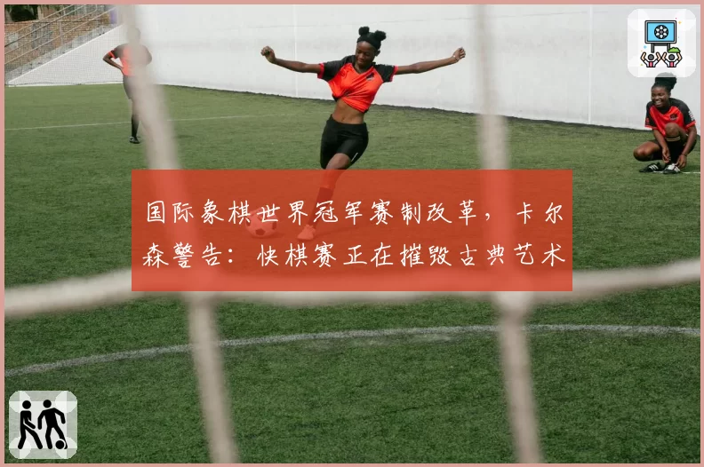 国际象棋世界冠军赛制改革,卡尔森警告:快棋赛正在摧毁古典艺术