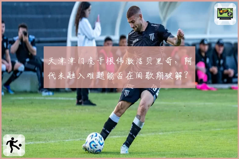天津津门虎于根伟激活贝里奇,阿代米融入难题能否在间歇期破解?