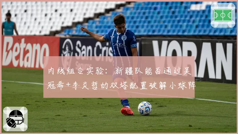 内线组合实验：新疆队能否通过吴冠希+李炎哲的双塔配置破解小球阵容？