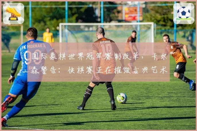 国际象棋世界冠军赛制改革,卡尔森警告:快棋赛正在摧毁古典艺术