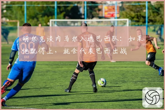 胡尔克谈内马尔入选巴西队:如果他配得上,就会代表巴西出战