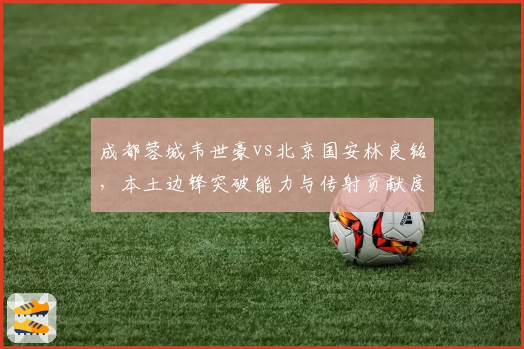 成都蓉城韦世豪vs北京国安林良铭,本土边锋突破能力与传射贡献度横向对比