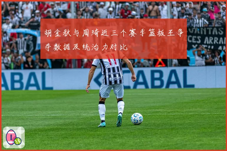 胡金秋与周琦近三个赛季篮板王争夺数据及统治力对比