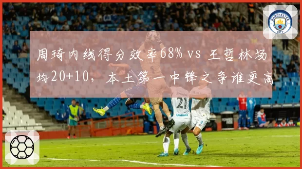 周琦内线得分效率68% vs 王哲林场均20+10,本土第一中锋之争谁更高效?