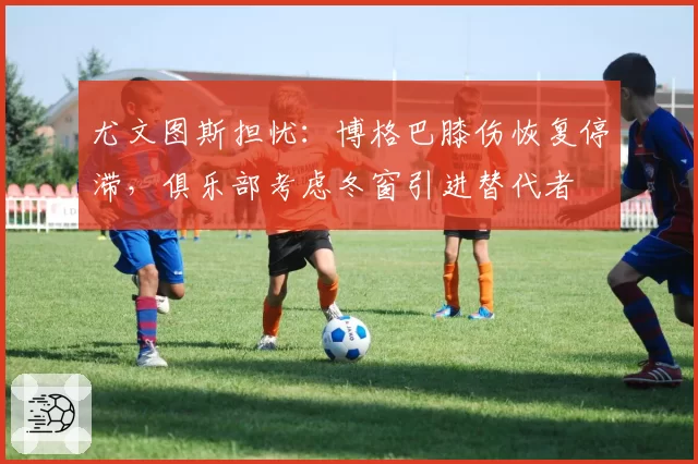 尤文图斯担忧:博格巴膝伤恢复停滞,俱乐部考虑冬窗引进替代者