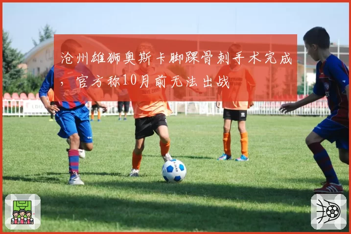 沧州雄狮奥斯卡脚踝骨刺手术完成，官方称10月前无法出战