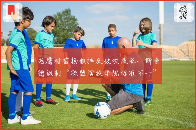 老鹰特雷杨假摔反被吹技犯，斯奈德讽刺“联盟演技学院标准不一”
