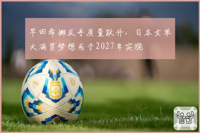 早田希娜反手质量跃升，日本女单大满贯梦想或于2027年实现