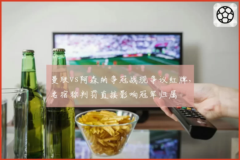 曼联vs阿森纳争冠战现争议红牌，名宿称判罚直接影响冠军归属