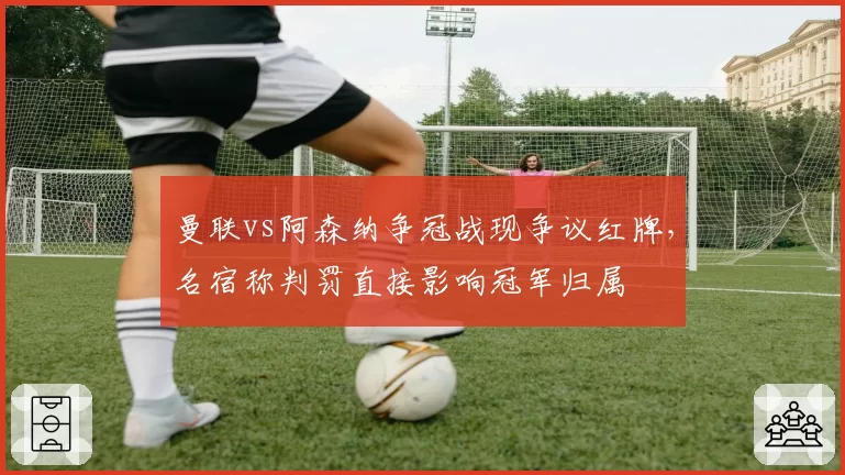 曼联vs阿森纳争冠战现争议红牌，名宿称判罚直接影响冠军归属