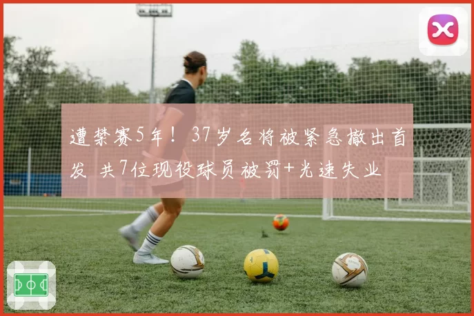 遭禁赛5年！37岁名将被紧急撤出首发 共7位现役球员被罚+光速失业
