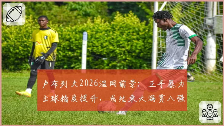 卢布列夫2026温网前景:正手暴力击球精度提升,或结束大满贯八强魔咒
