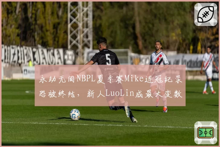 永劫无间NBPL夏季赛Mike连冠纪录恐被终结,新人LuoLin成最大变数