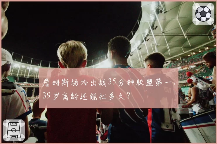 詹姆斯场均出战35分钟联盟第一，39岁高龄还能扛多久？