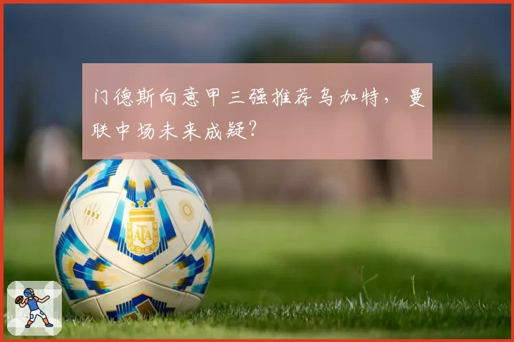 门德斯向意甲三强推荐乌加特,曼联中场未来成疑?