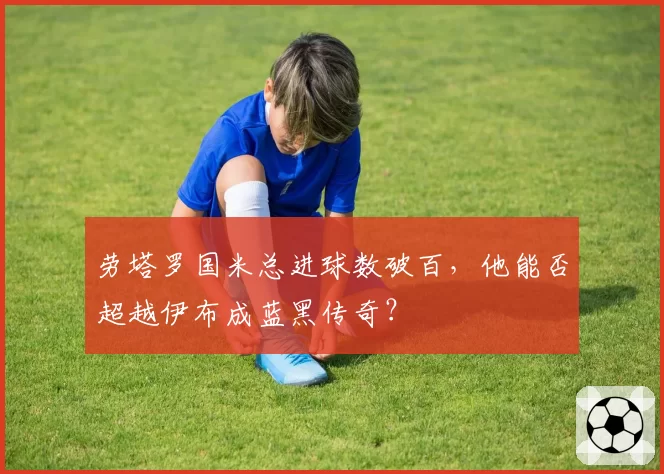 劳塔罗国米总进球数破百,他能否超越伊布成蓝黑传奇?
